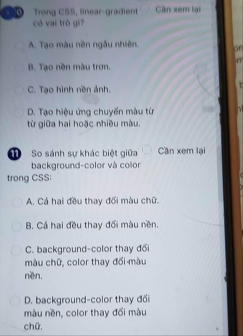 Trong CSS, linear-gradient Cần xem lại
có vai trò gì?
A. Tạo màu nền ngẫu nhiên.
or
r
B. Tạo nền màu trơn.
C. Tạo hình nền ảnh.
D. Tạo hiệu ứng chuyến màu từ
từ giữa hai hoặc nhiều màu.
1 So sánh sự khác biệt giữa Cần xem lại
background-color và color
trong CSS:
A. Cả hai đều thay đối màu chữ.
B. Cả hai đều thay đối màu nền.
C. background-color thay đổi
màu chữ, color thay đối màu
nền.
D. background-color thay đổi
màu nền, color thay đổi màu
chữ.