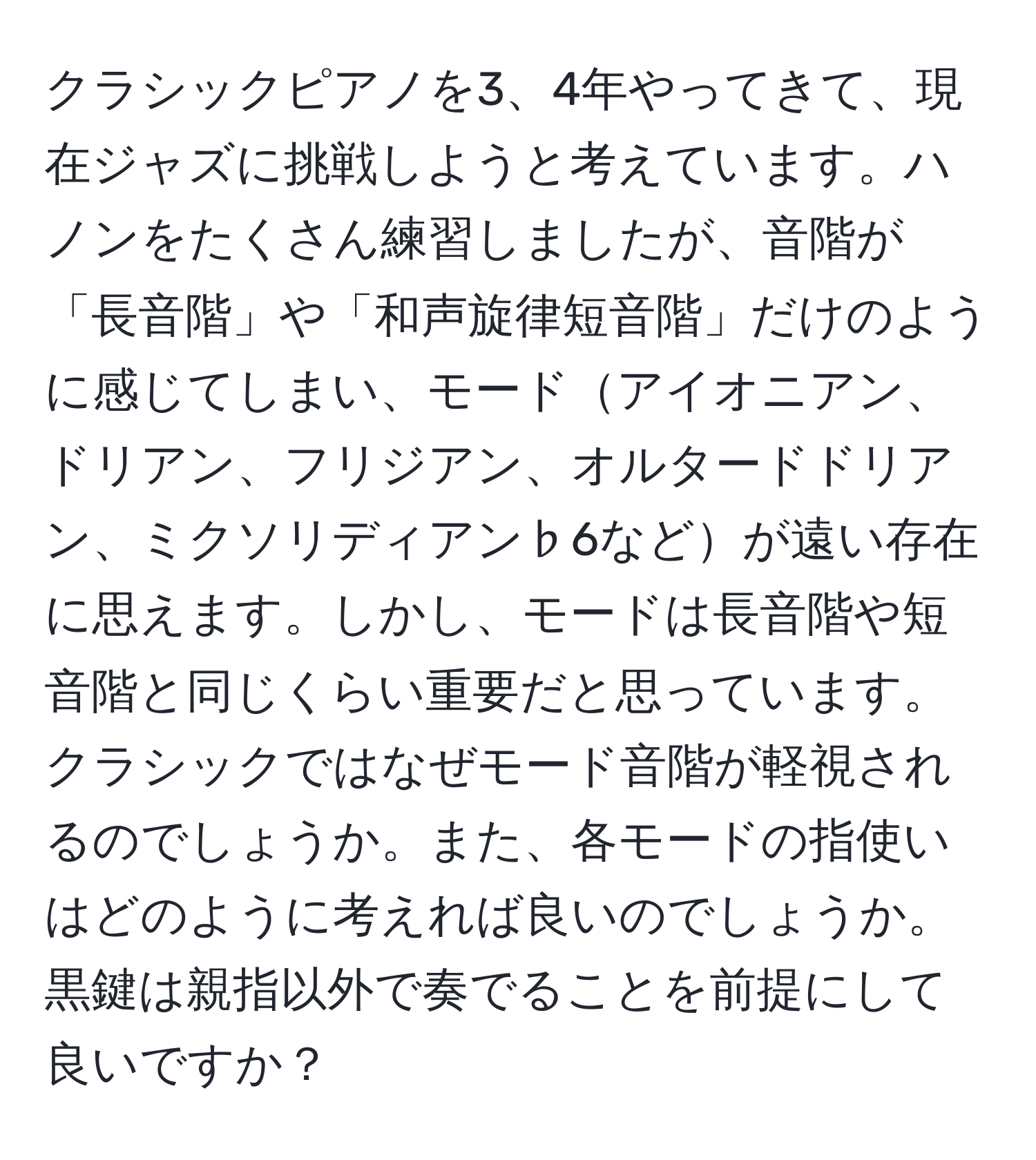 クラシックピアノを3、4年やってきて、現在ジャズに挑戦しようと考えています。ハノンをたくさん練習しましたが、音階が「長音階」や「和声旋律短音階」だけのように感じてしまい、モードアイオニアン、ドリアン、フリジアン、オルタードドリアン、ミクソリディアン♭6などが遠い存在に思えます。しかし、モードは長音階や短音階と同じくらい重要だと思っています。クラシックではなぜモード音階が軽視されるのでしょうか。また、各モードの指使いはどのように考えれば良いのでしょうか。黒鍵は親指以外で奏でることを前提にして良いですか？