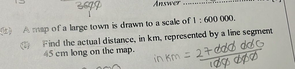 Answer_ 
b) A map of a large town is drawn to a scale of 1:600000. 
(1) F ind the actual distance, in km, represented by a line segment
45 cm long on the map.