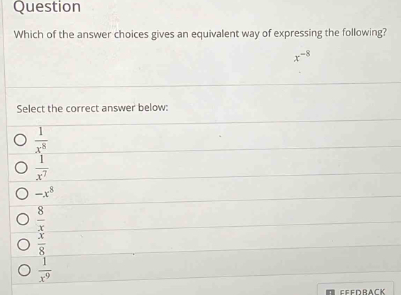 Question
Which of the answer choices gives an equivalent way of expressing the following?
x^(-8)
Select the correct answer below:
 1/x^8 
 1/x^7 
-x^8
 8/x 
 x/8 
 1/x^9 