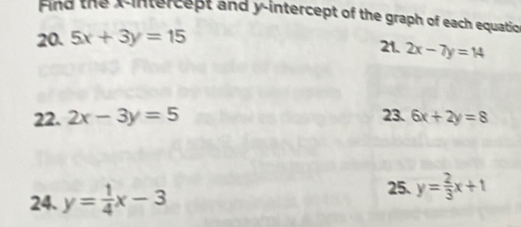 Find the Aintercept and y-intercept of the graph of each equatio 
20. 5x+3y=15 21. 2x-7y=14
22. 2x-3y=5 23. 6x+2y=8
25. 
24. y= 1/4 x-3 y= 2/3 x+1