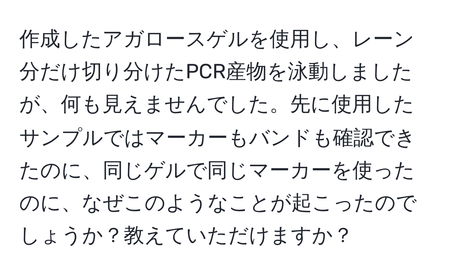 作成したアガロースゲルを使用し、レーン分だけ切り分けたPCR産物を泳動しましたが、何も見えませんでした。先に使用したサンプルではマーカーもバンドも確認できたのに、同じゲルで同じマーカーを使ったのに、なぜこのようなことが起こったのでしょうか？教えていただけますか？