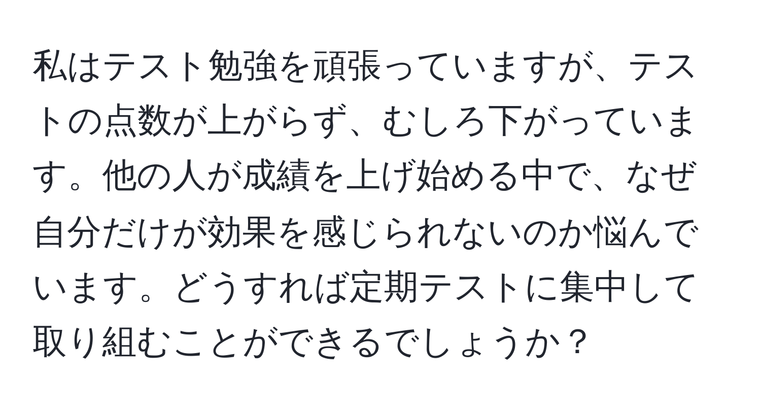 私はテスト勉強を頑張っていますが、テストの点数が上がらず、むしろ下がっています。他の人が成績を上げ始める中で、なぜ自分だけが効果を感じられないのか悩んでいます。どうすれば定期テストに集中して取り組むことができるでしょうか？