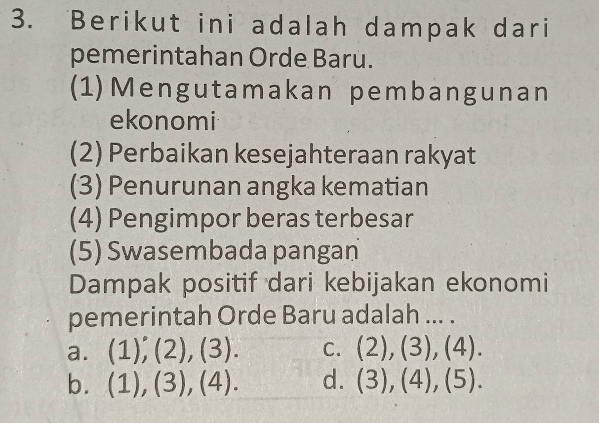 Berikut ini adalah dampak dari
pemerintahan Orde Barú.
(1)Mengutamakan pembangunan
ekonomi
(2) Perbaikan kesejahteraan rakyat
(3) Penurunan angka kematian
(4) Pengimpor beras terbesar
(5) Swasembada pangan
Dampak positif dari kebijakan ekonomi
pemerintah Orde Baru adalah ... .
a. (1)^.,(2),(3). C. (2),(3),(4).
b. (1),(3),(4). d. (3),(4),(5).