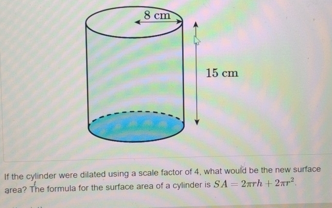 If the cylinder were dilated using a scale factor of 4, what would be the new surface 
area? The formula for the surface area of a cylinder is SA=2π rh+2π r^2.