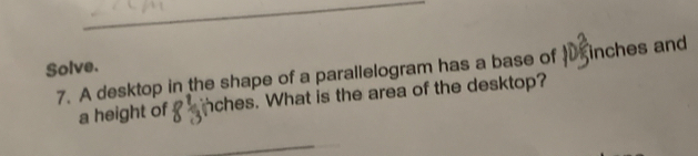 Solve. 
7. A desktop in the shape of a parallelogram has a base of inches and 
a height of nches. What is the area of the desktop? 
_