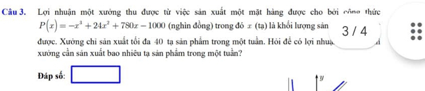 Lợi nhuận một xưởng thu được từ việc sản xuất một mặt hàng được cho bởi công thức
P(x)=-x^3+24x^2+780x-1000 (nghìn đồng) trong đó ∞ (tạ) là khối lượng sản 3 / 4
được. Xưởng chỉ sản xuất tối đa 40 tạ sản phẩm trong một tuần. Hỏi để có lợi nhuạ. ,d 
xưởng cần sản xuất bao nhiêu tạ sản phầm trong một tuần? 
Đáp số: 
y