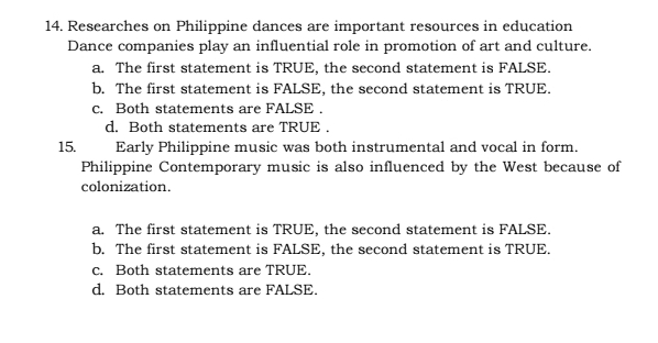 Researches on Philippine dances are important resources in education
Dance companies play an influential role in promotion of art and culture.
a. The first statement is TRUE, the second statement is FALSE.
b. The first statement is FALSE, the second statement is TRUE.
c. Both statements are FALSE .
d. Both statements are TRUE .
15. Early Philippine music was both instrumental and vocal in form.
Philippine Contemporary music is also influenced by the West because of
colonization.
a. The first statement is TRUE, the second statement is FALSE.
b. The first statement is FALSE, the second statement is TRUE.
c. Both statements are TRUE.
d. Both statements are FALSE.