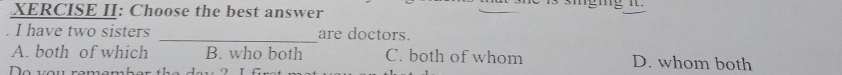 XERCISE II: Choose the best answer
I have two sisters _are doctors.
A. both of which B. who both C. both of whom D. whom both
e ve n re n e n