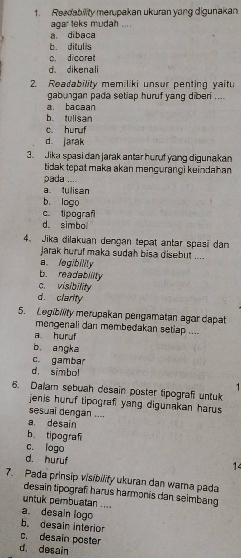 Readability merupakan ukuran yang digunakan
agar teks mudah ....
a. dibaca
b. ditulis
c. dicoret
d. dikenali
2. Readability memiliki unsur penting yaitu
gabungan pada setiap huruf yang diberi ....
a. bacaan
b. tulisan
c. huruf
d. jarak
3. Jika spasi dan jarak antar huruf yang digunakan
tidak tepat maka akan mengurangi keindahan 
pada ....
a. tulisan
b. logo
c. tipografi
d. simbol
4. Jika dilakuan dengan tepat antar spasi dan
jarak huruf maka sudah bisa disebut ....
a. legibility
b. readability
c. visibility
d. clarity
5. Legibility merupakan pengamatan agar dapat
mengenali dan membedakan setiap ....
a. huruf
b. angka
c. gambar
d. simbol
1
6. Dalam sebuah desain poster tipografi untuk
jenis huruf tipografi yang digunakan harus
sesuai dengan ....
a. desain
b. tipografi
c. logo
d. huruf
14
7. Pada prinsip visibility ukuran dan warna pada
desain tipografi harus harmonis dan seimbang
untuk pembuatan ....
a. desain logo
b. desain interior
c. desain poster
d. desain