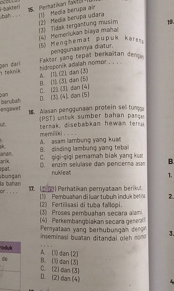 ococcus
i-bakteri 15. Perhatikan faktol I
ubah . . . (1) Media berupa air
(2) Media berupa udara
(3) Tidak tergantung musim
19
(4) Memerlukan biaya mahal
(5) Menghemat pupuk karena
penggunaannya diatur.
Faktor yang tepat berkaitan dengan
gan dari
n teknik hidroponik adalah nomor . . . .
A. (1), (2), dan (3)
B. (1), (3), dan (5)
Dan C. (2), (3), dan (4)
berubah D. (3), (4), dan (5)
engawet 16. Alasan penggunaan protein sel tungga
(PST) untuk sumber bahan pangan
ut. ternak, disebabkan hewan ternak
memiliki . . . .
A. asam lambung yang kuat
ak.
B. dinding lambung yang tebal
anan.
arik. C. gigi-gigi pemamah biak yang kuat
epat. D. enzim selulase dan pencerna asam B.
nukleat
übungan 1.
a bahan
or . . . . 17. (1079)Perhatikan pernyataan berikut.
(1) Pembuahan di luar tubuh induk betina. 2.
(2) Fertilisasi di tuba fallopi.
(3) Proses pembuahan secara alami.
(4) Perkembangbiakan secara generatif.
Pernyataan yang berhubungan dengan
inseminasi buatan ditandai oleh nom 3.
roduk A. (1) dan (2)
de B. (1) dan (3)
C. (2) dan (3)
D. (2) dan (4)
4