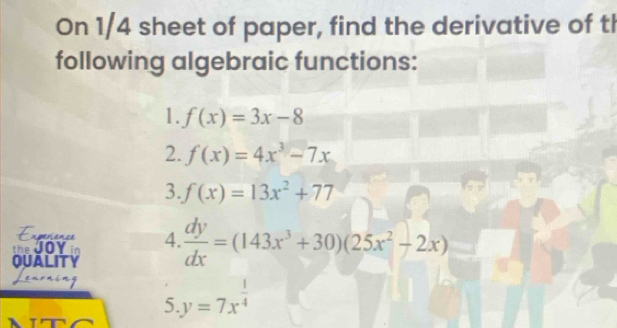 On 1/4 sheet of paper, find the derivative of th 
following algebraic functions: 
1. f(x)=3x-8
2. f(x)=4x^3-7x
3. f(x)=13x^2+77
verance 
the JoY 4.  dy/dx =(143x^3+30)(25x^2-2x)
QUALITY 
5 y=7x^(frac 1)4