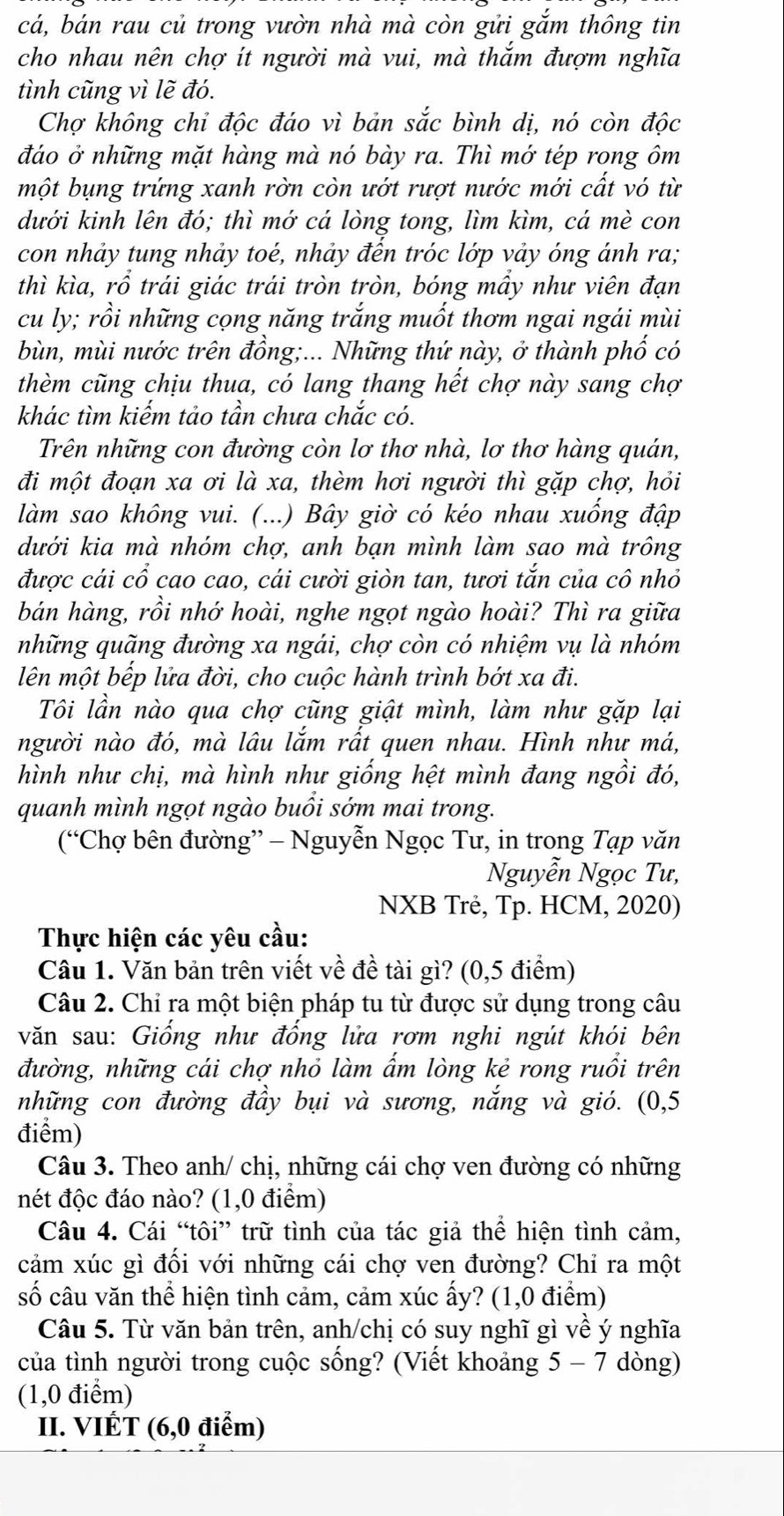 cá, bán rau củ trong vườn nhà mà còn gửi gắm thông tin
cho nhau nên chợ ít người mà vui, mà thắm đượm nghĩa
tình cũng vì lẽ đó.
Chợ không chỉ độc đáo vì bản sắc bình dị, nó còn độc
đáo ở những mặt hàng mà nó bày ra. Thì mớ tép rong ôm
một bụng trứng xanh rờn còn ướt rượt nước mới cất vó từ
dưới kinh lên đó; thì mớ cá lòng tong, lìm kìm, cá mè con
con nhảy tung nhảy toẻ, nhảy đến tróc lớp vảy óng ánh ra;
thì kìa, rổ trái giác trái tròn tròn, bóng mầy như viên đạn
cu ly; rồi những cọng năng trắng muốt thơm ngai ngái mùi
bùn, mùi nước trên đồng;... Những thứ này, ở thành phố có
thèm cũng chịu thua, có lang thang hết chợ này sang chợ
khác tìm kiếm tảo tần chưa chắc có.
Trên những con đường còn lơ thơ nhà, lơ thơ hàng quán,
đi một đoạn xa ơi là xa, thèm hơi người thì gặp chợ, hỏi
làm sao không vui. (...) Bây giờ có kéo nhau xuống đập
dưới kia mà nhóm chợ, anh bạn mình làm sao mà trông
được cái cổ cao cao, cái cười giòn tan, tươi tắn của cô nhỏ
bán hàng, rồi nhớ hoài, nghe ngọt ngào hoài? Thì ra giữa
những quãng đường xa ngái, chợ còn có nhiệm vụ là nhóm
lên một bếp lửa đời, cho cuộc hành trình bớt xa đi.
Tôi lần nào qua chợ cũng giật mình, làm như gặp lại
người nào đó, mà lâu lắm rất quen nhau. Hình như má,
hình như chị, mà hình như giống hệt mình đang ngồi đó,
quanh mình ngọt ngào buồi sớm mai trong.
(“Chợ bên đường” - Nguyễn Ngọc Tư, in trong Tạp văn
Nguyễn Ngọc Tư,
NXB Trẻ, Tp. HCM, 2020)
Thực hiện các yêu cầu:
Câu 1. Văn bản trên viết về đề tài gì? (0,5 điểm)
Câu 2. Chỉ ra một biện pháp tu từ được sử dụng trong câu
văn sau: Giống như đống lửa rơm nghi ngút khói bên
đường, những cái chợ nhỏ làm ẩm lòng kẻ rong ruổi trên
những con đường đầy bụi và sương, nắng và gió. (0,5
điểm)
Câu 3. Theo anh/ chị, những cái chợ ven đường có những
nét độc đáo nào? (1,0 điểm)
Câu 4. Cái “tôi” trữ tình của tác giả thể hiện tình cảm,
cảm xúc gì đối với những cái chợ ven đường? Chỉ ra một
shat O câu văn thể hiện tình cảm, cảm xúc ấy? (1,0 điểm)
Câu 5. Từ văn bản trên, anh/chị có suy nghĩ gì về ý nghĩa
của tình người trong cuộc sống? (Viết khoảng 5 - 7 dòng)
(1,0 điểm)
II. VIÉT (6,0 điểm)