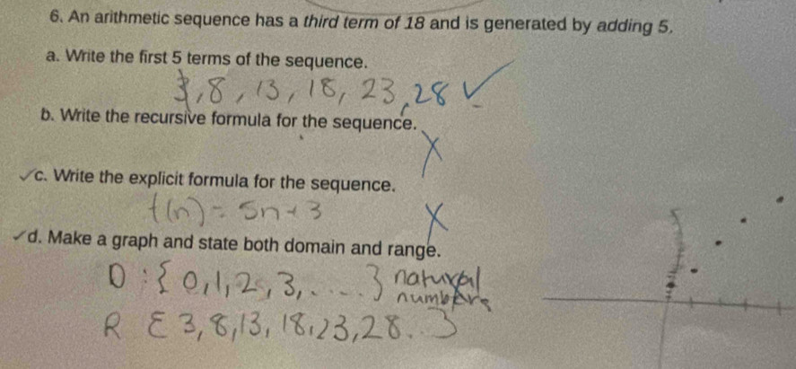 An arithmetic sequence has a third term of 18 and is generated by adding 5. 
a. Write the first 5 terms of the sequence. 
b. Write the recursive formula for the sequence. 
c. Write the explicit formula for the sequence. 
d. Make a graph and state both domain and range.