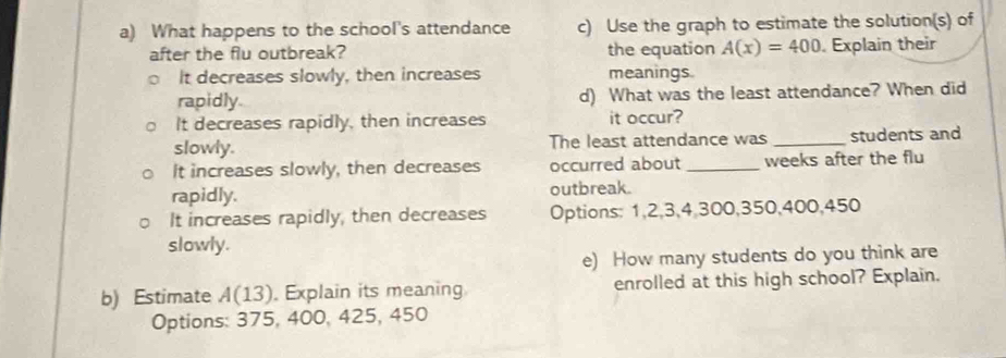 What happens to the school's attendance c) Use the graph to estimate the solution(s) of
after the flu outbreak? the equation A(x)=400 Explain their
It decreases slowly, then increases meanings
rapidly d) What was the least attendance? When did
It decreases rapidly, then increases it occur?
slowly. The least attendance was _students and
It increases slowly, then decreases occurred about_ weeks after the flu
rapidly. outbreak.
It increases rapidly, then decreases Options: 1, 2, 3, 4, 300, 350, 400, 450
slowly.
e) How many students do you think are
b) Estimate A(13). Explain its meaning enrolled at this high school? Explain.
Options: 375, 400, 425, 450