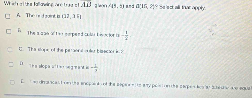 Which of the following are true of overline AB given A(9,5) and B(15,2) ? Select all that apply.
A. The midpoint is (12,3.5).
B. The slope of the perpendicular bisector is - 1/2 .
C. The slope of the perpendicular bisector is 2.
D. The slope of the segment is - 1/2 .
E. The distances from the endpoints of the segment to any point on the perpendicular bisector are equal