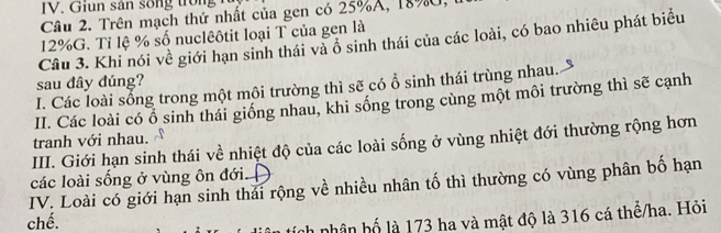 sân s o ng o 
Câu 2. Trên mạch thứ nhất của gen có 25% A, 18% U,
12% G. Tỉ lệ % số nuclêôtit loại T của gen là 
Câu 3. Khi nói về giới hạn sinh thái và ô sinh thái của các loài, có bao nhiêu phát biểu 
sau dây dúng? 
I. Các loài sống trong một môi trường thì sẽ có ổ sinh thái trùng nhau. 
II. Các loài có ổ sinh thái giống nhau, khi sống trong cùng một môi trường thì sẽ cạnh 
tranh với nhau. 
III. Giới hạn sinh thái về nhiệt độ của các loài sống ở vùng nhiệt đới thường rộng hơn 
các loài sống ở vùng ôn đới. 
IV. Loài có giới hạn sinh thái rộng về nhiều nhân tố thì thường có vùng phân bố hạn 
chế. 
tích nhân hố là 173 ha và mật độ là 316 cá thể/ha. Hỏi