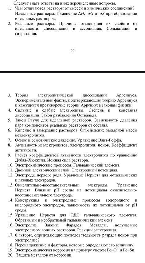 Слелует знать ответы на нижеперечисленные вопросы.
1. Чем оτличаюτся растворы от смесей и химических соединений
Илеальные растворы. Изменение △ H,△ G H △ S при образовании
илеальΗых растворов.
2. Реальные растворы. Причины отклонения их свойств от
илеальности. Диссоциация и ассоциация. Сольватация и
гидратация。
55
3. Теория электролитической диссоциации Аррениуса.
Эксπериментальные факты, πолτвержлаюшие τеориюо Аррениуса
и кажушееся противоречие теории Аррениуса законам физики.
4. Сильные и слабые электролиты. Степень и константа
диссоциации, Закон разбавления Оствальда.
5. Закон Рауля дляилеальных растворов. Зависимость давления
пара компонентов реальных растворов от состава.
6. Килениеи замерзание растворов. Олрелеление молярной массы
неэектролитов.
7. Осмоси осмотнческое давление. Уравнение Вант-Γоффа.
8. Активность неэлектролитов, электролитов, ионов. Коэффициент
aKTHBHOCTH.
9. Расчет коэффициентов активности электролитов по уравнениюо
дебаяіΧюоккеля. Нонная сила раствора.
10. Электрохимические процессы. Гальванический элемент.
11. Двойной электрический слой. Электродный πотенциал.
12. Электроды первого рода. Уравнение Нернста дяметаллических
и газовых электродов。
13. Окислительно-восстановительные электроды. Уравнение
Кернста. Влияние рН средь на потенциаль окислительно-
восстановительного электрода.
14. Конструкция и электродные процессы водородного и
кислородного электродов, зависимость их потенциалов от рН
среды.
15. Уравнение Нернста дя ЭДС гальванического элемента.
Οбратимый и необратимый гальванический элемент.
16. Электролиз. Законь Фарадея. Металлы, получаемые
электролизом волных растворов. Реакции электролиза.
17. Факторы, опрелеляюшие послеловательность разряла ионов при
электролизе?
18. Перенапряжение и факторы, коτорые опрелеляюτ его величиηу.
19. Электрохимическая коррозия на примере систем Fе-Си и Fе-Sn.
20. Зашита металцлов от коррозии.