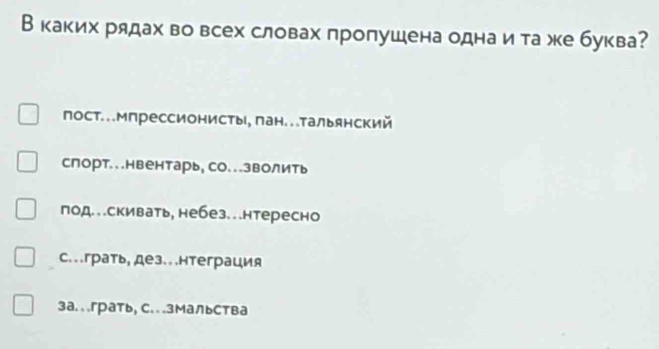 В каких рядах во всех словах пропушена однаи та же буква?
пост..Мпрессионисты, лан..тальянский
слорт...нвентарь, со...зволить
под..скивать, небез..нтересно
с..грать, дез.. .нтеграция
3а. ..грать, с. ..змальства