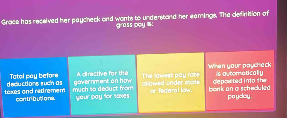 Grace has received her paycheck and wants to understand her earnings. The definition of 
gross pay is: 
When your paycheck 
Total pay before A directive for the The lowest pay rate is automatically 
deductions such as government on how allowed under state deposited into the 
taxes and retirement much to deduct from or federal law. bank on a scheduled 
contributions. your pay for taxes. payday.