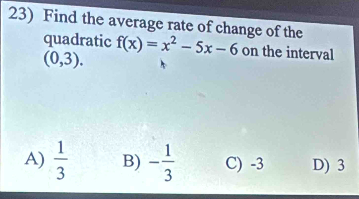 Find the average rate of change of the
quadratic f(x)=x^2-5x-6 on the interval
(0,3).
A)  1/3  B) - 1/3  C) -3 D) 3