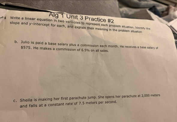 Alg 1 Unit 3 Practice #2 
Write a linear equation in two variables to represent each problem situation, Identify the 
slope and y-intercept for each, and explain their meaning in the problem situation 
b. Julio is paid a base salary plus a commission each month. He receives a base salary of
$575. He makes a commission of 6.5% on all sales. 
c. Sheila is making her first parachute jump. She opens her parachute at 2,000 meters
and falls at a constant rate of 7.5 meters per second.