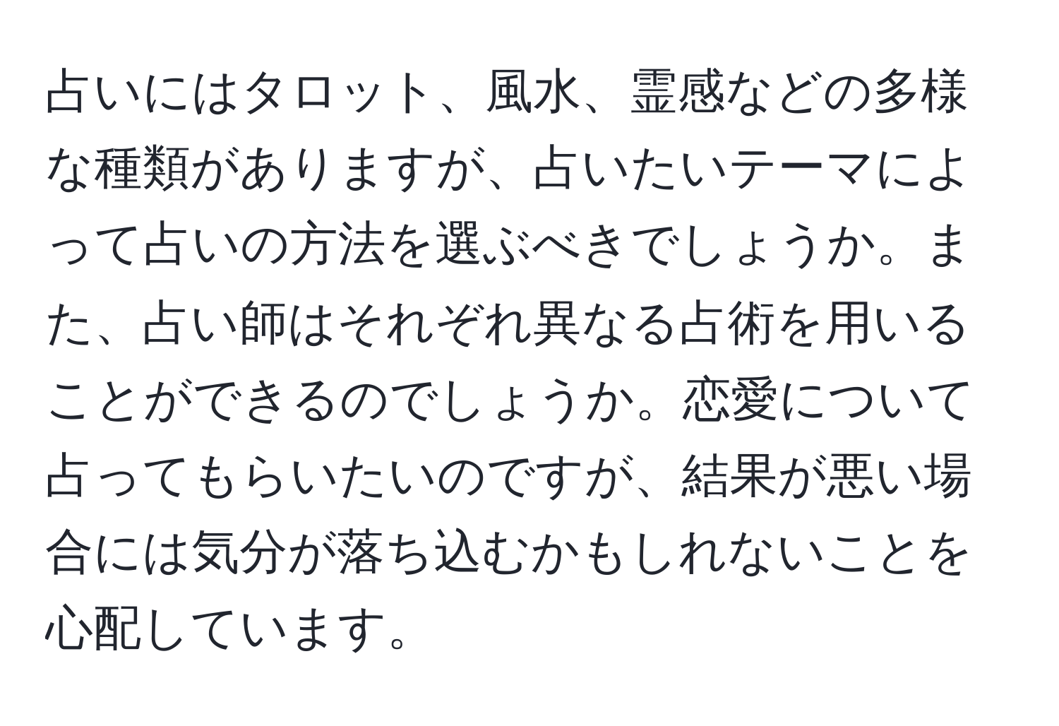 占いにはタロット、風水、霊感などの多様な種類がありますが、占いたいテーマによって占いの方法を選ぶべきでしょうか。また、占い師はそれぞれ異なる占術を用いることができるのでしょうか。恋愛について占ってもらいたいのですが、結果が悪い場合には気分が落ち込むかもしれないことを心配しています。