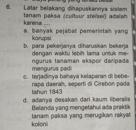 Latar belakang dihapuskannya sistem
tanam paksa (cultuur stelsel) adalah
karena ....
a. banyak pejabat pemerintah yang
korupsi
b. para pekerjanya diharuskan bekerja
dengan waktu lebih lama untuk me-
ngurus tanaman ekspor daripada
mengurus padi
c. terjadinya bahaya kelaparan di bebe-
rapa daerah, seperti di Cirebon pada
tahun 1843
d. adanya desakan dari kaum liberalis
Belanda yang mengetahui ada praktik
tanam paksa yang merugikan rakyat
koloni