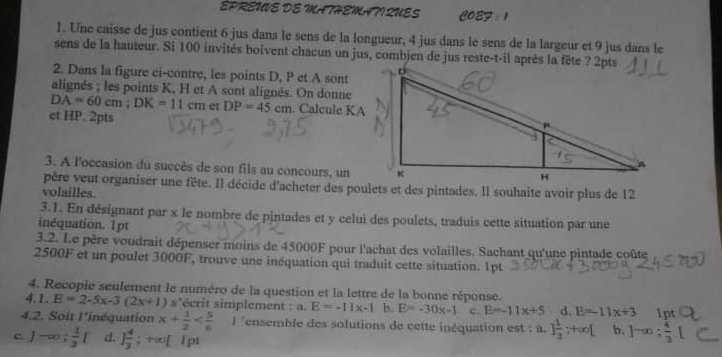 ÉPREWE DE MATHEMATI QUES POET
1. Une caisse de jus contient 6 jus dans le sens de la longueur, 4 jus dans le sens de la largeur et 9 jus dans le
sens de la hauteur. Si 100 invités boivent chacun un jus, combjen de jus reste-t-il après la fête ? 2pts
2. Dans la figure ci-contre, les points D, P et A sont
alignés ; les points K, H et A sont alignés. On donne
DA=60cm;DK=11cm et DP=45cm. Calcule KA
ct HP. 2pts
3. A l'occasion du succès de son fils au concours, un
père veut organiser une fête. Il décide d'acheter des poulets et des pintades. Il souhaite avoir plus de 12
volailles.
3.1. En désignant par x le nombre de pintades et y celui des poulets, traduis cette situation par une
inéquation. 1pt
3.2. Le père voudrait dépenser moins de 45000F pour l'achat des volailles. Sachant qu'une pintade coûte
2500F et un poulet 3000F, trouve une inéquation qui traduit cette situation. 1pt
4. Recopie seulement le numéro de la question et la lettre de la bonne réponse.
4.1. E=2-5x-3(2x+1) s'écrit simplement : a. E=-11x-1 b. E=-30x-1 c. E=-11x+5 d. E=-11x+3 1p
4.2. Soit l'inéquation x+ 1/2  l *ensemble des solutions de cette inéquation est : a. ] 1/3 ;+∈fty [ b. ]-∈fty :
c. 1-∈fty ; 1/3 [ d. 1 4/3 ; +∞[ l pt