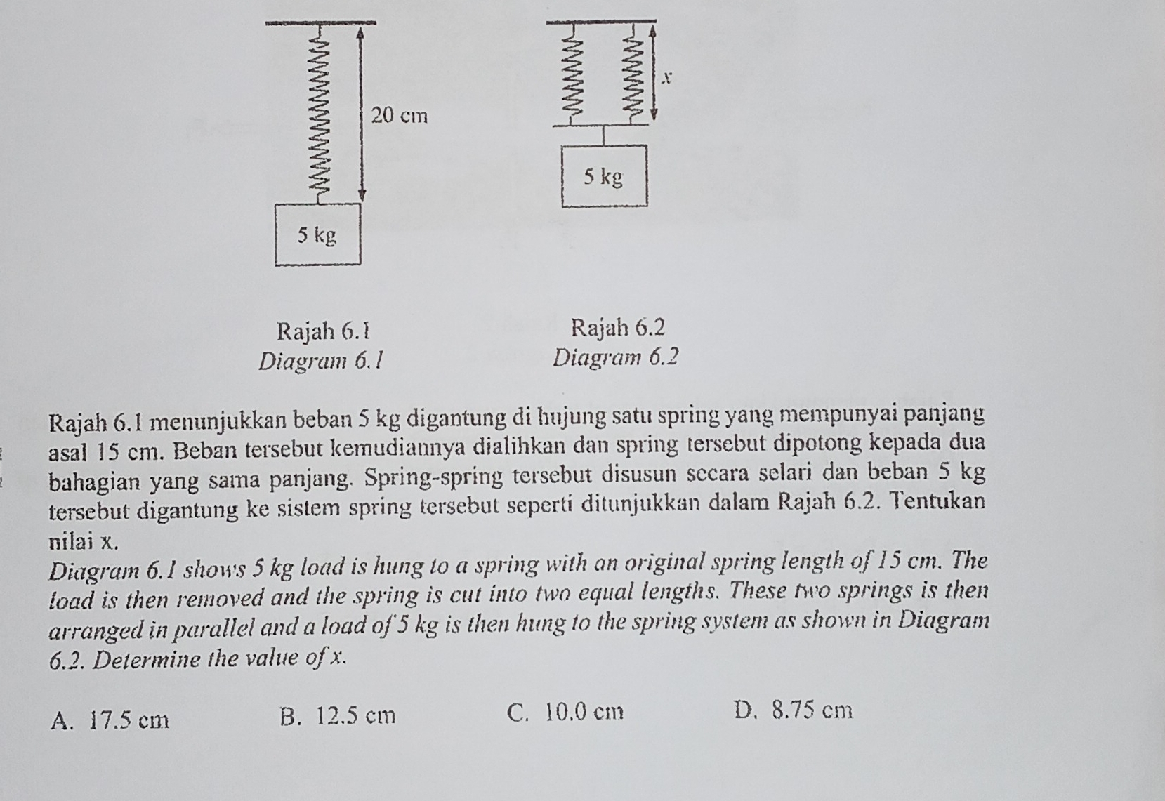 x
20 cm
5 kg
5 kg
Rajah 6.1 Rajah 6.2
Diagram 6.1 Diagram 6.2
Rajah 6.1 menunjukkan beban 5 kg digantung di hujung satu spring yang mempunyai panjang
asal 15 cm. Beban tersebut kemudiannya dialihkan dan spring tersebut dipotong kepada dua
bahagian yang sama panjang. Spring-spring tersebut disusun secara selari dan beban 5 kg
tersebut digantung ke sistem spring tersebut seperti ditunjukkan dalam Rajah 6.2. Tentukan
nilai x.
Diagram 6.1 shows 5 kg load is hung to a spring with an original spring length of 15 cm. The
load is then removed and the spring is cut into two equal lengths. These two springs is then
arranged in parallel and a load of 5 kg is then hung to the spring system as shown in Diagram
6.2. Determine the value of x.
A. 17.5 cm B. 12.5 cm C. 10.0 cm D. 8.75 cm