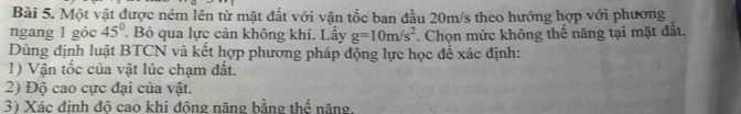 Một vật được ném lên từ mặt đất với vận tốc ban đầu 20m/s theo hướng hợp với phương 
ngang 1 góc 45°. Bỏ qua lực cản không khí. Lấy g=10m/s^2. Chọn mức không thể năng tại mặt đất. 
Dùng định luật BTCN và kết hợp phương pháp động lực học để xác định: 
1) Vận tốc của vật lúc chạm đất. 
2) Độ cao cực đại của vật. 
3) Xác định độ cao khi động năng bằng thể năng.