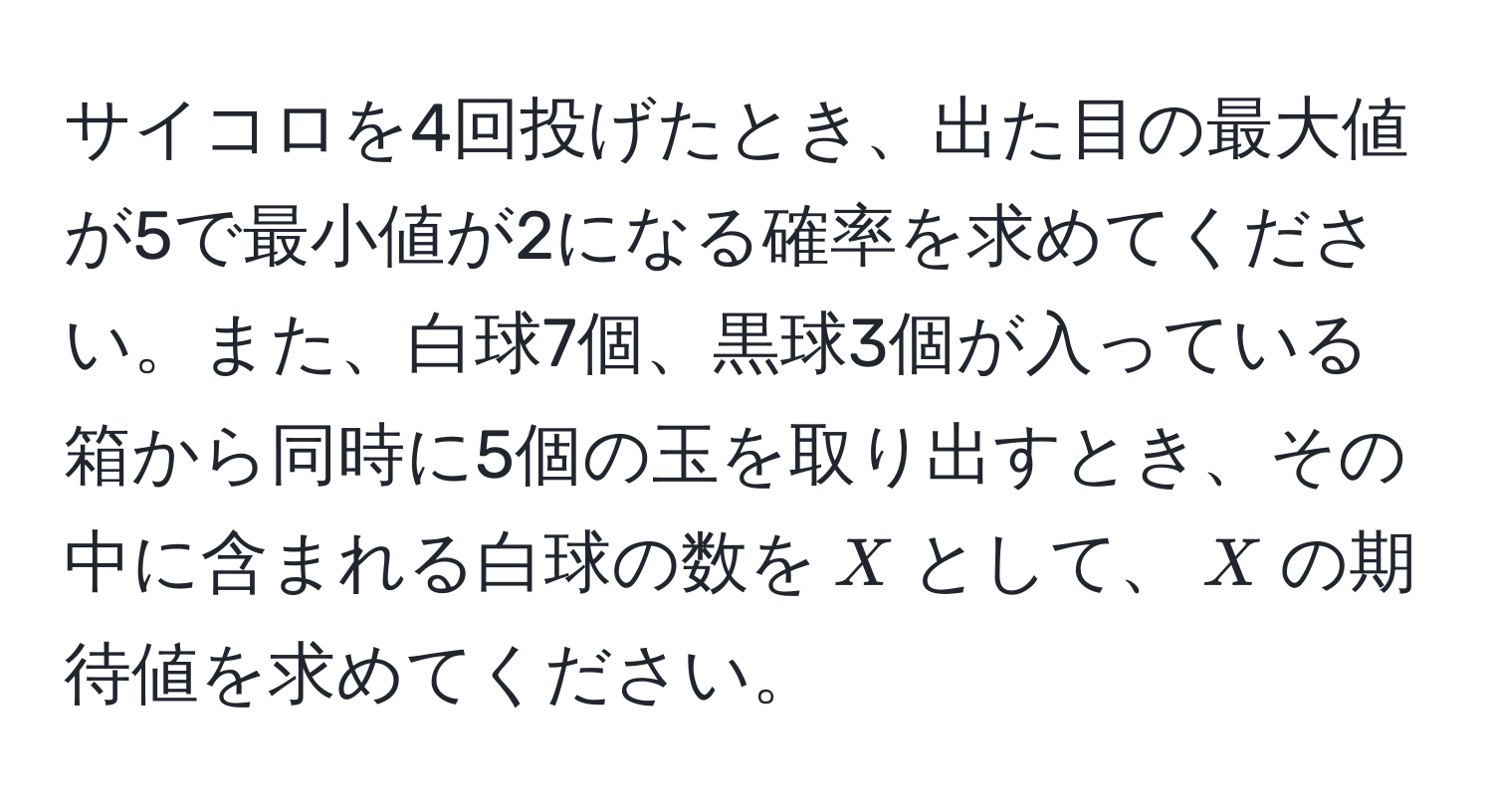 サイコロを4回投げたとき、出た目の最大値が5で最小値が2になる確率を求めてください。また、白球7個、黒球3個が入っている箱から同時に5個の玉を取り出すとき、その中に含まれる白球の数を$X$として、$X$の期待値を求めてください。