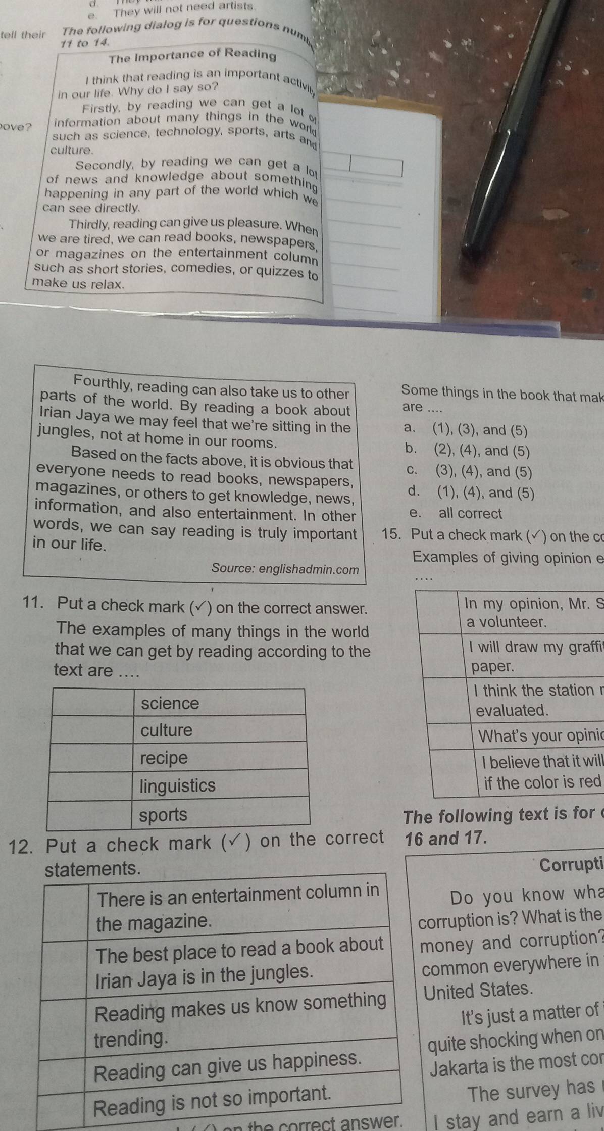 They will not need artists
tell their The following dialog is for questions numb
11 to 14.
The Importance of Reading
I think that reading is an important activi
in our life. Why do I say so?
Firstly, by reading we can get a lot o
ove?  information about many things in the work 
such as science, technology, sports, arts and
culture.
Secondly, by reading we can get a lo
of news and knowledge about something 
happening in any part of the world which we
can see directly.
Thirdly, reading can give us pleasure. When
we are tired, we can read books, newspapers,
or magazines on the entertainment column 
such as short stories, comedies, or quizzes to
make us relax.
Fourthly, reading can also take us to other Some things in the book that mak
parts of the world. By reading a book about are ....
Irian Jaya we may feel that we're sitting in the a. (1), (3), and (5)
jungles, not at home in our rooms. b. (2), (4), and (5)
Based on the facts above, it is obvious that c. (3), (4), and (5)
everyone needs to read books, newspapers,
magazines, or others to get knowledge, news, d. (1), (4), and (5)
information, and also entertainment. In other e. all correct
words, we can say reading is truly important 15. Put a check mark (√) on the c
in our life.
Examples of giving opinion e
Source: englishadmin.com
11. Put a check mark (✓) on the correct answer. S
The examples of many things in the world
that we can get by reading according to the
fi
text are .... 
  
nic
il
d
The following text is for 
12. Put a check mark (√) on the correct 16 and 17.
Corrupti
Do you know wha
orruption is? What is the
oney and corruption?
ommon everywhere in
nited States.
It's just a matter of
uite shocking when on
Jakarta is the most cor
The survey has
an the correct answer. I stay and earn a liv