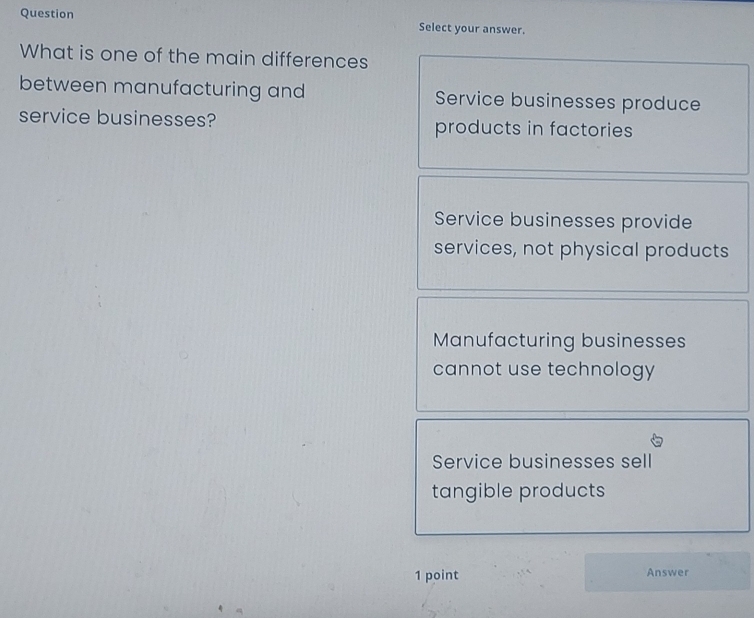 Question Select your answer.
What is one of the main differences
between manufacturing and Service businesses produce
service businesses? products in factories
Service businesses provide
services, not physical products
Manufacturing businesses
cannot use technology
Service businesses sell
tangible products
1 point Answer