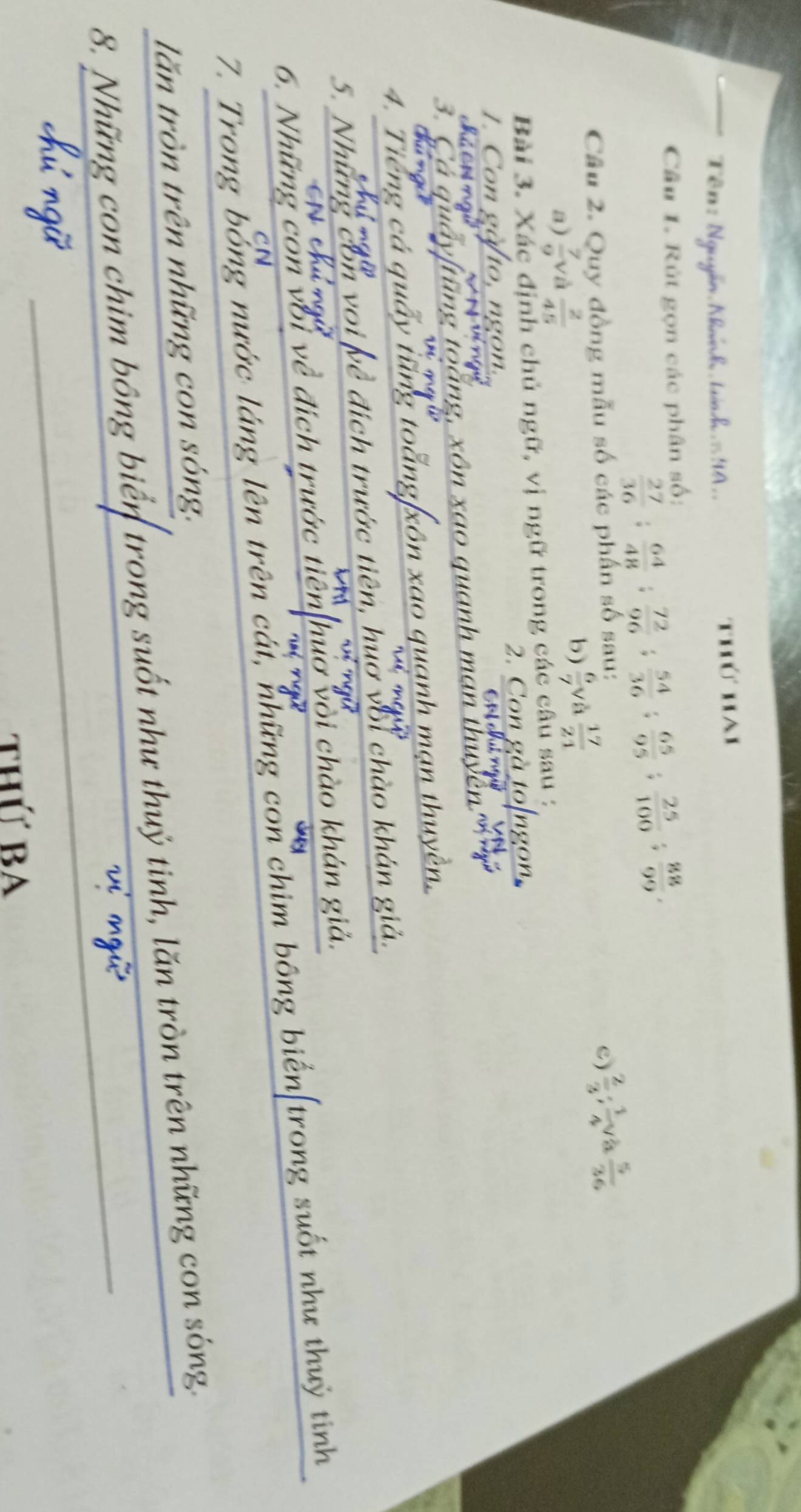 TêĐ : Nguyễn Nhánh tưnd = 9A . thứ hai 
Câu 1. Rút gọn các phân số:
 27/36  :  64/48  :  72/96  :  54/36  :  65/95 ;  25/100 ;  88/99 . 
Câu 2. Quy đồng mẫu số các phần số sau: 
a)  7/9  và  2/45 
b)  6/7  và  17/21  c)  2/3 ;  1/4   5/36 
Bài 3. Xác định chủ ngữ, vị ngữ trong các câu sau : 
2. Con gà 
n 
chú ch ngi 
3. C g à ng q anh m an th u . 
4. Tiếng cá quấy tng t xôn xao quạnh mạn thuyền 
5. Nhữn voi về đích trước tiên, huớ vớỉ chào khán giả. 
a 
6. Những còn với về đích trước tiên hươ vỏi chào khán giả. 
7. Trong bổng nước láng lên trên cát, những con chim bông biển[trong suốt như thuỷ tinh 
C N 
lăn tròn trên những con sóng. 
_ 
8. Những con chim bông biển trong suốt như thuỷ tinh, lăn tròn trên những con sóng. 
thứ ba