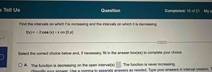 Tell Us Question Completed: 16 of 21 My s
Find the intervals on which f is increasing and the intervals on which it is decreasing.
f(x)=-2cos (x)-x on [0,π ]
Select the correct choice below and, if necessary, fill in the answer box(es) to complete your choice.
A. The function is decreasing on the open interval(s) □ . The function is never increasing.
(Simplify your answer. Use a comma to separate answers as needed, Type your answers in interval notation. T