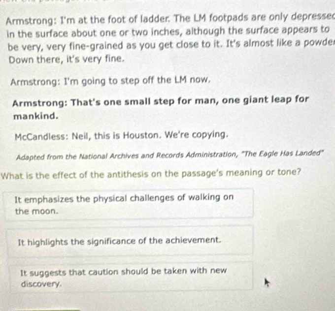 Armstrong: I'm at the foot of ladder. The LM footpads are only depressed
in the surface about one or two inches, although the surface appears to
be very, very fine-grained as you get close to it. It's almost like a powder
Down there, it's very fine.
Armstrong: I'm going to step off the LM now.
Armstrong: That's one small step for man, one giant leap for
mankind.
McCandless: Neil, this is Houston. We're copying.
Adapted from the National Archives and Records Administration, "The Eagle Has Landed"
What is the effect of the antithesis on the passage's meaning or tone?
It emphasizes the physical challenges of walking on
the moon.
It highlights the significance of the achievement.
It suggests that caution should be taken with new
discovery.