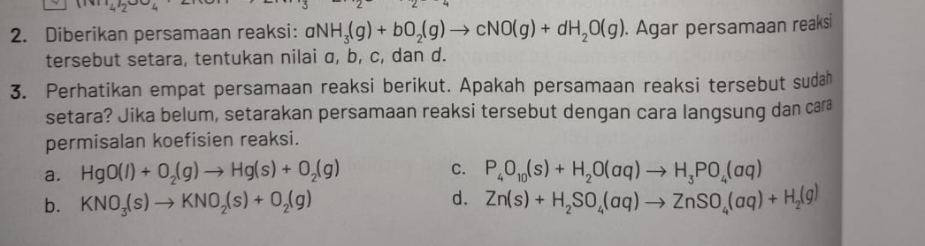 -4
2. Diberikan persamaan reaksi: aNH_3(g)+bO_2(g)to cNO(g)+dH_2O(g). Agar persamaan reaksi
tersebut setara, tentukan nilai α, b, c, dan d.
3. Perhatikan empat persamaan reaksi berikut. Apakah persamaan reaksi tersebut sudah
setara? Jika belum, setarakan persamaan reaksi tersebut dengan cara langsung dan cara
permisalan koefisien reaksi.
a. HgO(l)+O_2(g)to Hg(s)+O_2(g) C. P_4O_10(s)+H_2O(aq)to H_3PO_4(aq)
d.
b. KNO_3(s)to KNO_2(s)+O_2(g) Zn(s)+H_2SO_4(aq)to ZnSO_4(aq)+H_2(g)