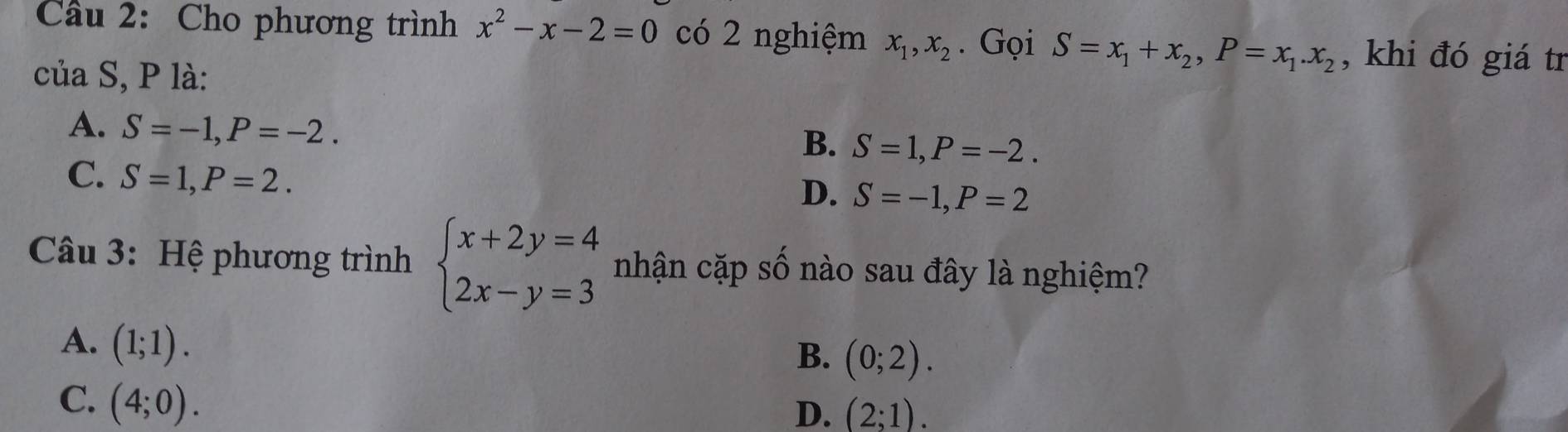 Cầu 2: Cho phương trình x^2-x-2=0 có 2 nghiệm x_1, x_2. Gọi S=x_1+x_2, P=x_1. x_2 , khi đó giá tr
của S, P là:
A. S=-1, P=-2.
B. S=1, P=-2.
C. S=1, P=2.
D. S=-1, P=2
Câu 3: Hệ phương trình beginarrayl x+2y=4 2x-y=3endarray. nhận cặp số nào sau đây là nghiệm?
A. (1;1).
B. (0;2).
C. (4;0).
D. (2;1).