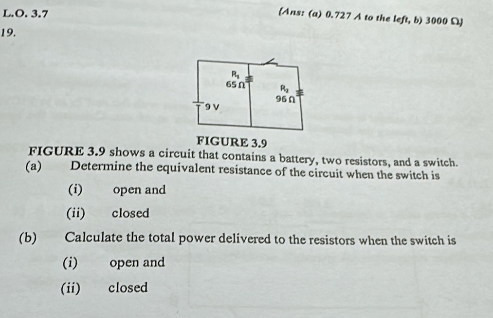 3.7
Ans: (a) 0.727 A to the left, b) 3000 Ω
19.
FIGURE 3.9
FIGURE 3.9 shows a circuit that contains a battery, two resistors, and a switch.
(a) Determine the equivalent resistance of the circuit when the switch is
(i) open and
(ii) closed
(b) Calculate the total power delivered to the resistors when the switch is
(i) open and
(ii) closed