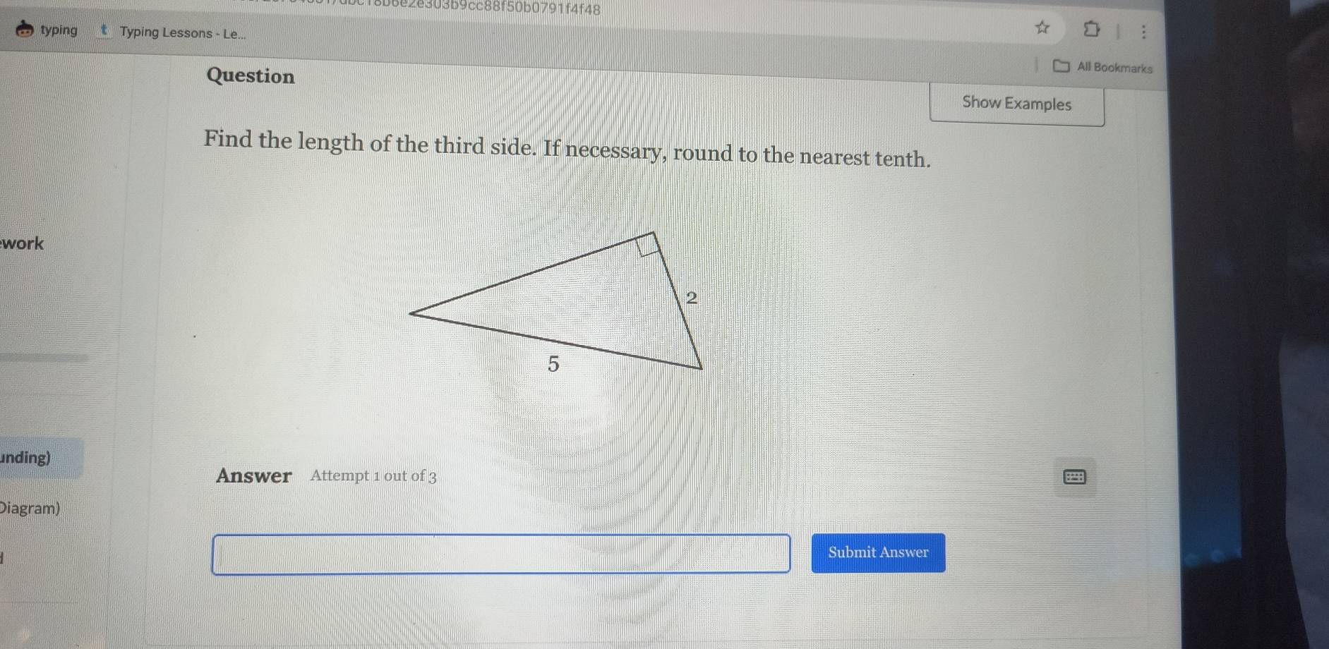 2e303b9cc88f50b0791f4f48 
typing t Typing Lessons - Le... 
Question 
All Bookmarks 
Show Examples 
Find the length of the third side. If necessary, round to the nearest tenth. 
work 
unding) 
Answer Attempt 1 out of 3 
Diagram) 
Submit Answer