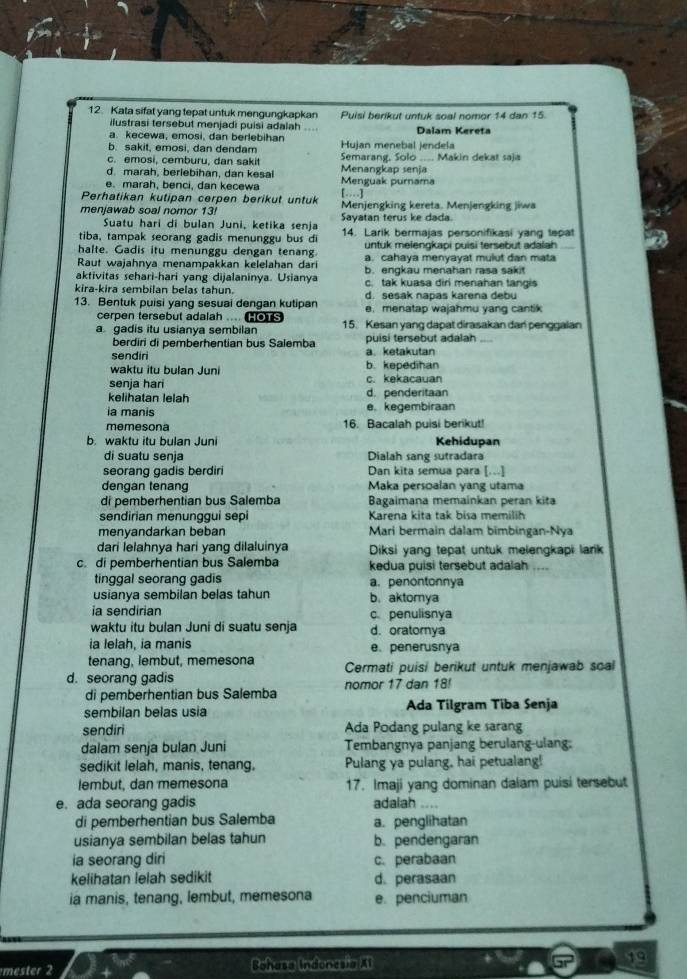 Kata sifat yang tepat untuk mengungkapkan Puisi berikut untuk soal nomor 14 dan 15.
ilustrasi tersebut menjadi puisi adalah Dalam Kereta
a. kecewa, emosi, dan berlebihan Hujan menebal jendela
b. sakit, emosi, dan dendam Semarang, Solo .... Makin dekat saja
c. emosi, cemburu, dan sakit
d. marah, berlebihan, dan kesal Menangkap senja
e. marah, benci, dan kecewa Menguak purnama
Perhatikan kutipan cerpen berikut untuk […]
menjawab soal nomor 13! Sayatan terus ke dada. Menjengking kereta. Menjengking jiwa
Suatu hari di bulan Juni, ketika senja
tiba, tampak seorang gadis menunggu bus di 14. Larik bermajas personifikasi yang tepat
halte. Gadis itu menunggu dengan tenang untuk melengkapi puisi tersebut adalah
Raut wajahnya menampakkan kelelahan dari a. cahaya menyayat mulut dan mata
aktivitas sehari-hari yang dijalaninya. Usianya b. engkau menahan rasa sakit
kira-kira sembilan belas tahun. c. tak kuasa diri menahan tangis
d. sesak napas karena debu
13. Bentuk puisi yang sesuai dengan kutipan e. menatap wajahmu yang cantik
cerpen tersebut adalah ...
a gadis itu usianya sembilan 15. Kesan yang dapat dirasakan dan penggalan
berdiri di pemberhentian bus Salemba puisi tersebut adalah_
sendiri a ketakutan
waktu itu bulan Juni b. kepedihan
senja har c. kekacauan
kelihatan lelah d. penderitaan
ia manis e. kegembiraan
memesona 16. Bacalah puisi berikut!
b. waktu itu bulan Juni Kehidupan
di suatu senja Dialah sang sutradara
seorang gadis berdiri Dan kita semua para [...]
dengan tenang Maka persoalan yang utama
di pemberhentian bus Salemba Bagaimana memainkan peran kita
sendirian menunggui sepi Karena kita tak bisa memilih
menvandarkan beban Mari bermain dalam bimbingan-Nya
dari lelahnya hari yang dilaluinya Diksi yang tepat untuk melengkapi lark
c. di pemberhentian bus Salemba kedua puisi tersebut adalah ...
tinggal seorang gadis a. penontonnya
usianya sembilan belas tahun b. aktomya
ia sendirian c. penulisnya
waktu itu bulan Juni di suatu senja d. oratomya
ia lelah, ia manis e.penerusnya
tenang, lembut, memesona
d. seorang gadis Cermati puisi berikut untuk menjawab scal
di pemberhentian bus Salemba nomor 17 dan 18!
sembilan belas usia Ada Tilgram Tiba Senja
sendiri Ada Podang pulang ke sarang
dalam senja bulan Juni Tembangnya panjang berulang-ulang:
sedikit lelah, manis, tenang. Pulang ya pulang, hai petualang!
lembut, dan memesona 17. Imaji yang dominan dalam puisi tersebut
e. ada seorang gadis adalah …
di pemberhentian bus Salemba a. penglihatan
usianya sembilan belas tahun b. pendengaran
ia seorang diri c. perabaan
kelihatan lelah sedikit d. perasaan
ia manis, tenang, lembut, memesona e. penciuman
mester 2 Bohasa Indonesia Xt 19