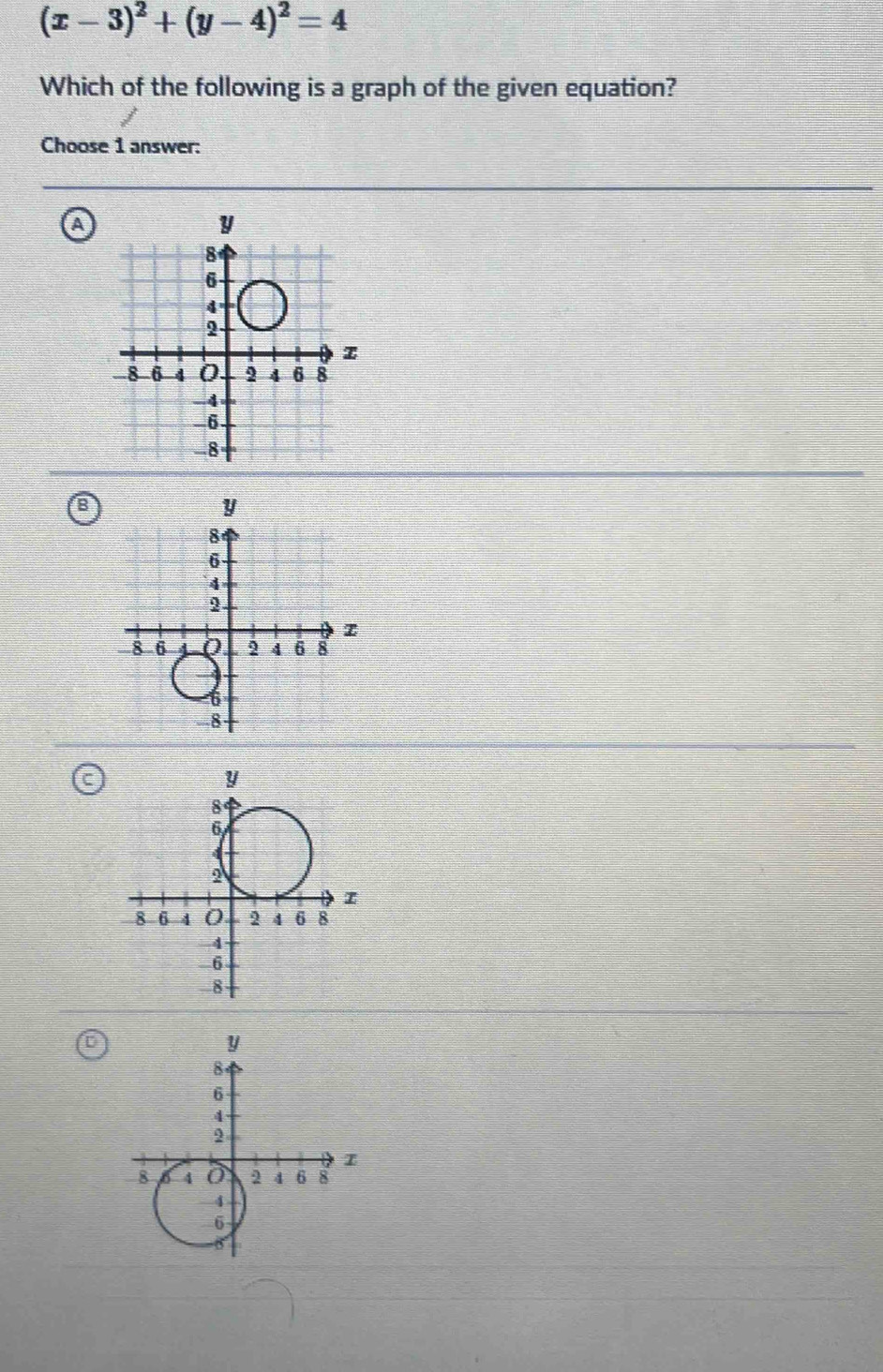 (x-3)^2+(y-4)^2=4
Which of the following is a graph of the given equation? 
Choose 1 answer: 
a
y
8
6
4
2 -
-8 -6 4 0 2 4 6 8
-4
6.
8
y
8
6
4
2
I
8 6 4 0 2 4 6 8
-4
-6
8
y
8
6
4
2
8 4 2 4 6 8
-4
6