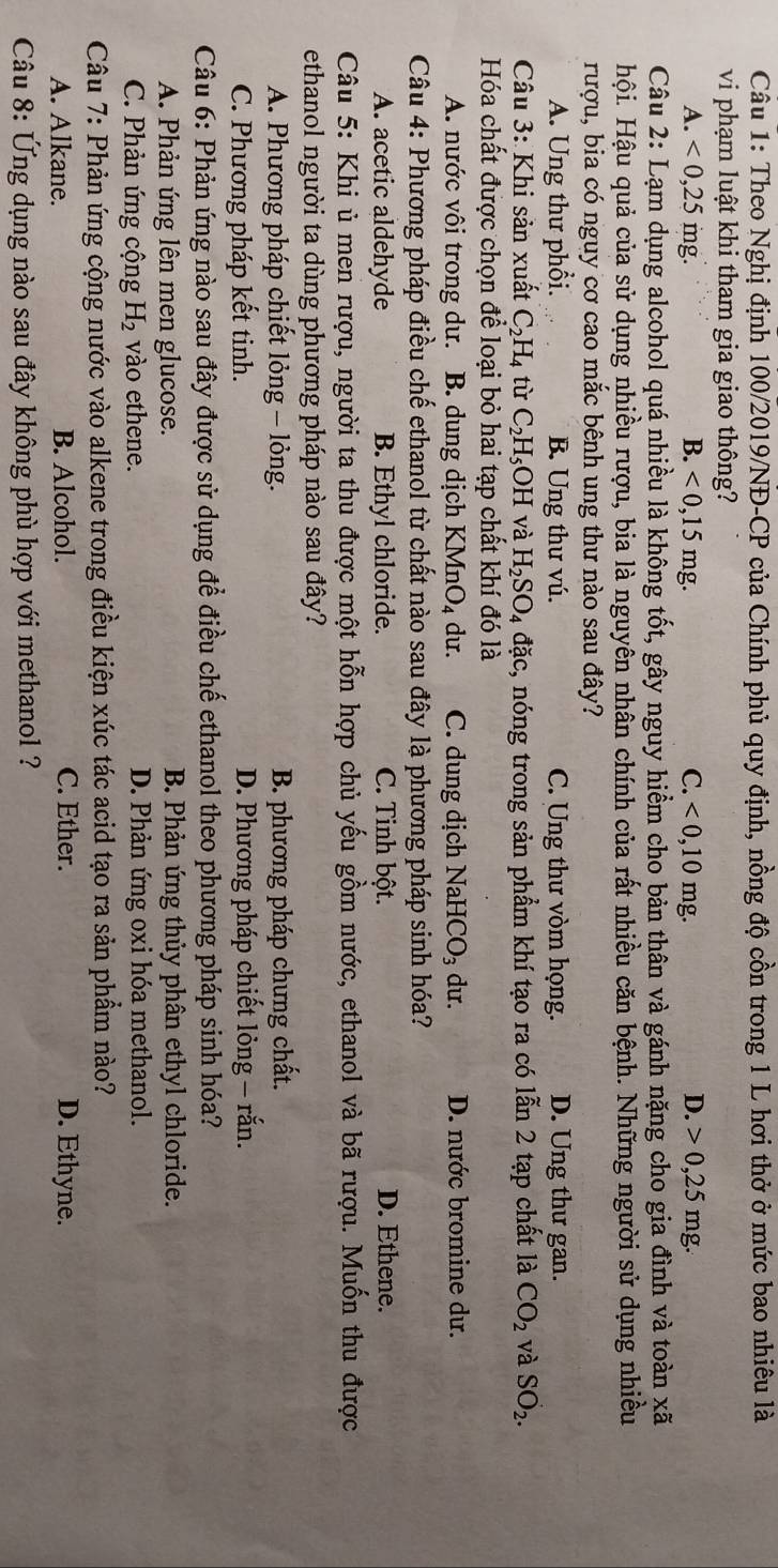 Theo Nghị định 100/2019/NĐ-CP của Chính phủ quy định, nồng độ cồn trong 1 L hơi thở ở mức bao nhiêu là
vi phạm luật khi tham gia giao thông?
A. <0,25mg. B. <0,15mg. C. <0,10mg. D. 0,25mg.
Câu 2: Lạm dụng alcohol quá nhiều là không tốt, gây nguy hiểm cho bản thân và gánh nặng cho gia đình và toàn xã
Hhội. Hậu quả của sử dụng nhiều rượu, bia là nguyên nhân chính của rất nhiều căn bệnh. Những người sử dụng nhiều
rượu, bia có nguy cơ cao mắc bênh ung thư nào sau đây?
A. Ung thư phổi. B. Ung thư vú. C. Ung thư vòm họng. D. Ung thư gan.
Câu 3: Khi sản xuất C_2H_4 từ C_2H_5OH và H_2SO_4 đặc, nóng trong sản phẩm khí tạo ra có lẫn 2 tạp chất là CO_2 và SO_2.
Hóa chất được chọn để loại bỏ hai tạp chất khí đó là
A. nước vôi trong dư. B. dung dịch KMnO_4 du. C. dung dịch NaHCO_3 du. D. nước bromine dư.
Câu 4: Phương pháp điều chế ethanol từ chất nào sau đây là phương pháp sinh hóa?
A. acetic aldehyde B. Ethyl chloride. C. Tinh bột. D. Ethene.
Câu 5: Khi ủ men rượu, người ta thu được một hỗn hợp chủ yếu gồm nước, ethanol và bã rượu. Muốn thu được
ethanol người ta dùng phương pháp nào sau đây?
A. Phương pháp chiết lỏng - lỏng. B. phương pháp chưng chất.
C. Phương pháp kết tinh. D. Phương pháp chiết lỏng - rắn.
Câu 6: Phản ứng nào sau đây được sử dụng để điều chế ethanol theo phương pháp sinh hóa?
A. Phản ứng lên men glucose. B. Phản ứng thủy phân ethyl chloride.
C. Phản ứng cộng H_2 vào ethene. D. Phản ứng oxi hóa methanol.
Câu 7: Phản ứng cộng nước vào alkene trong điều kiện xúc tác acid tạo ra sản phẩm nào?
A. Alkane. B. Alcohol. C. Ether. D. Ethyne.
Câu 8: Ứng dụng nào sau đây không phù hợp với methanol ?