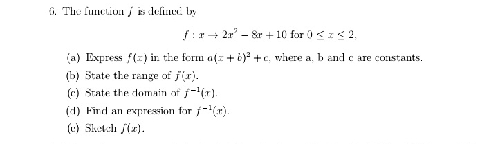 The function f is defined by
f:xto 2x^2-8x+10 for 0≤ x≤ 2, 
(a) Express f(x) in the form a(x+b)^2+c , where a, b and c are constants. 
(b) State the range of f(x). 
(c) State the domain of f^(-1)(x). 
(d) Find an expression for f^(-1)(x). 
(e) Sketch f(x).