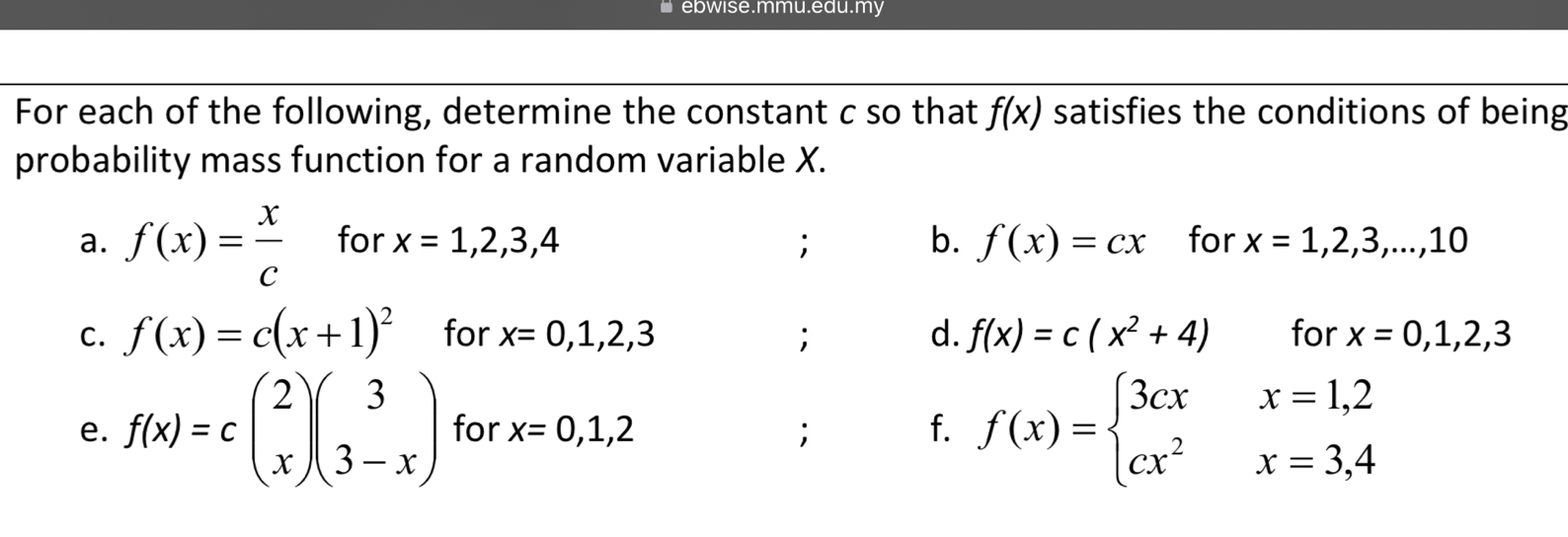 ebwise.mmu.edu.my 
For each of the following, determine the constant c so that f(x) satisfies the conditions of being 
probability mass function for a random variable X. 
a. f(x)= x/c  for x=1,2,3,4; b. f(x)=cx for x=1,2,3,...,10
C. f(x)=c(x+1)^2 for x=0,1,2,3; d. f(x)=c(x^2+4) for x=0,1,2,3
e. f(x)=cbeginpmatrix 2 xendpmatrix beginpmatrix 3 3-xendpmatrix for x=0,1,2; f. f(x)=beginarrayl 3cxx=1,2 cx^2x=3,4endarray.