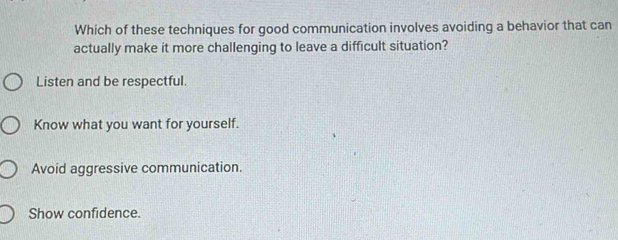 Which of these techniques for good communication involves avoiding a behavior that can
actually make it more challenging to leave a difficult situation?
Listen and be respectful.
Know what you want for yourself.
Avoid aggressive communication.
Show confidence.