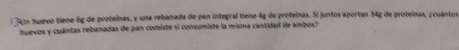 34m huevo tiene 6g de proteínas, y una rebanada de pan integral tiene 4g de proteínas. Si juntos aportan 34g de proteínas, ¿cuántor 
huevos y cuántas rebanadas de pan comiste si consumiste la misma cantidad de ambos?