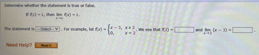 Determine whether the statement is true or false. 
If f(c)=L , then limlimits _xto cf(x)=L. 
The statement is -Select-v. For example, let f(x)=beginarrayl x-3,x!= 2 0,x=2endarray.. We see that f(2)=□ and limlimits _xto 2(x-3)=□. 
Need Help? Read it