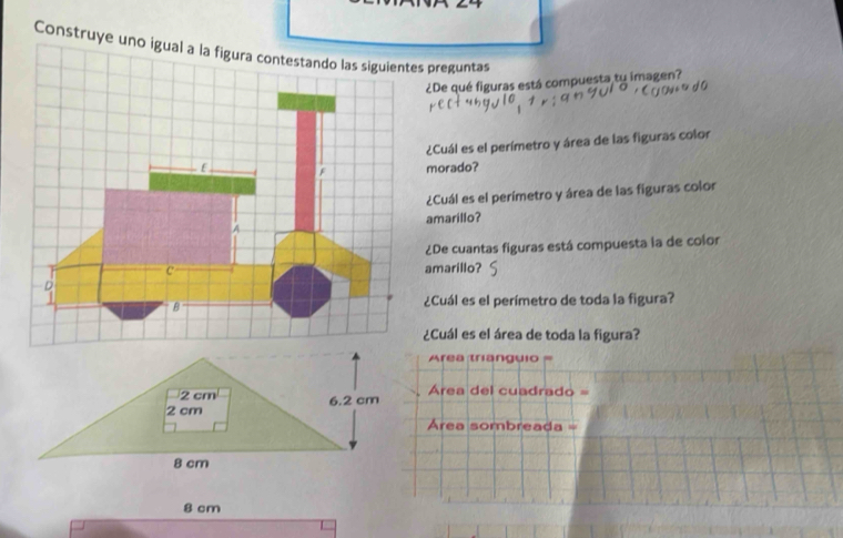 Construye uno preguntas 
¿De qué figuras está compuesta tu imagen? 
¿Cuál es el perímetro y área de las figuras color 
morado? 
¿Cuál es el perímetro y área de las figuras color 
amarillo? 
¿De cuantas figuras está compuesta la de color 
amarillo? 
¿Cuál es el perímetro de toda la figura? 
¿Cuál es el área de toda la figura?
Area trianguio =
2 cm Area del cuadrado =
2 cm 6.2 cm
Área sombreada =
8 cm
8 cm